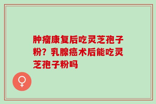 康复后吃灵芝孢子粉？乳腺术后能吃灵芝孢子粉吗