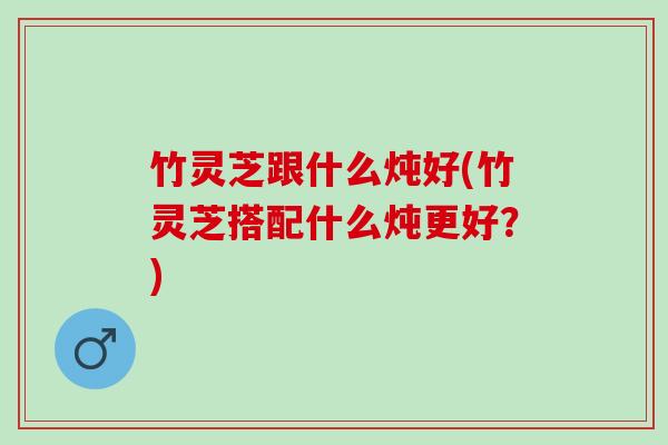 竹灵芝跟什么炖好(竹灵芝搭配什么炖更好？)