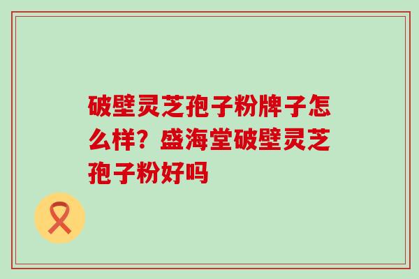 破壁灵芝孢子粉牌子怎么样？盛海堂破壁灵芝孢子粉好吗
