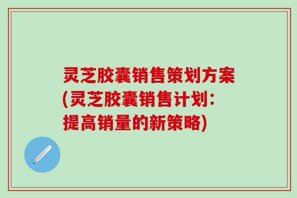 灵芝胶囊销售策划方案(灵芝胶囊销售计划：提高销量的新策略)