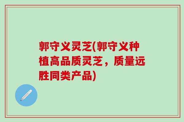 郭守义灵芝(郭守义种植高品质灵芝，质量远胜同类产品)