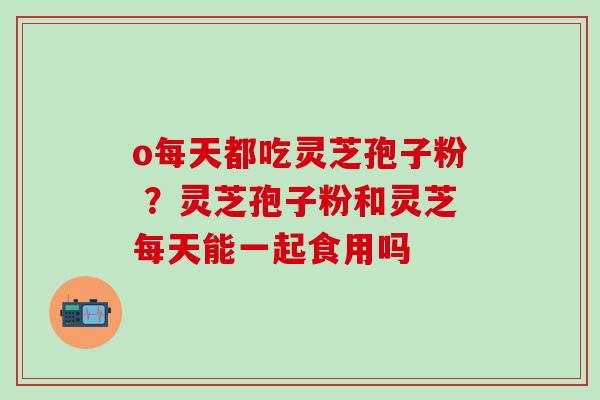 o每天都吃灵芝孢子粉 ？灵芝孢子粉和灵芝每天能一起食用吗