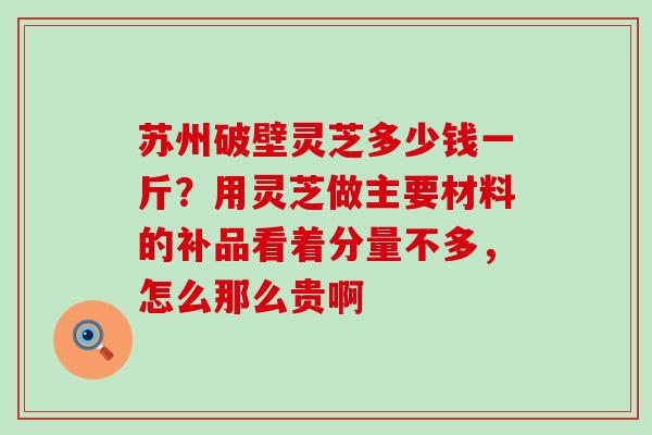 苏州破壁灵芝多少钱一斤？用灵芝做主要材料的补品看着分量不多，怎么那么贵啊
