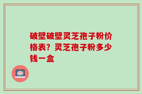 破壁破壁灵芝孢子粉价格表？灵芝孢子粉多少钱一盒