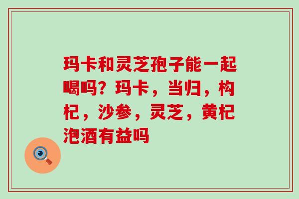 玛卡和灵芝孢子能一起喝吗？玛卡，当归，构杞，沙参，灵芝，黄杞泡酒有益吗