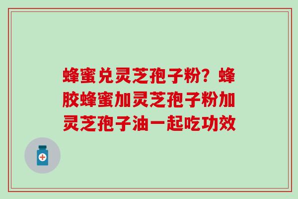 蜂蜜兑灵芝孢子粉？蜂胶蜂蜜加灵芝孢子粉加灵芝孢子油一起吃功效