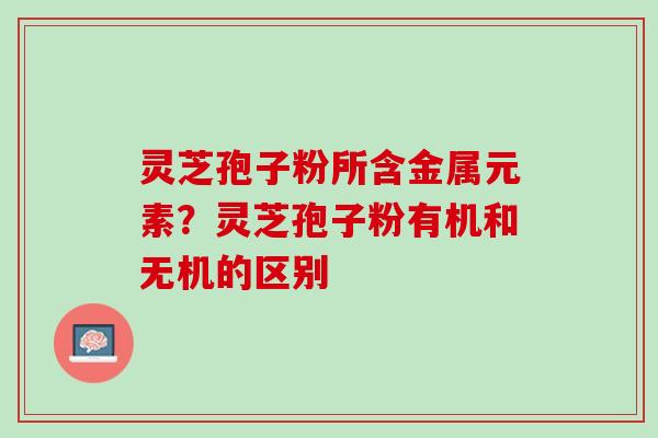 灵芝孢子粉所含金属元素？灵芝孢子粉有机和无机的区别