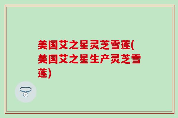 美国艾之星灵芝雪莲(美国艾之星生产灵芝雪莲)