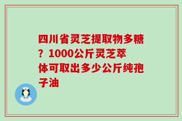 四川省灵芝提取物多糖？1000公斤灵芝萃体可取出多少公斤纯孢子油