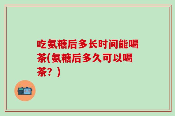 吃氨糖后多长时间能喝茶(氨糖后多久可以喝茶？)