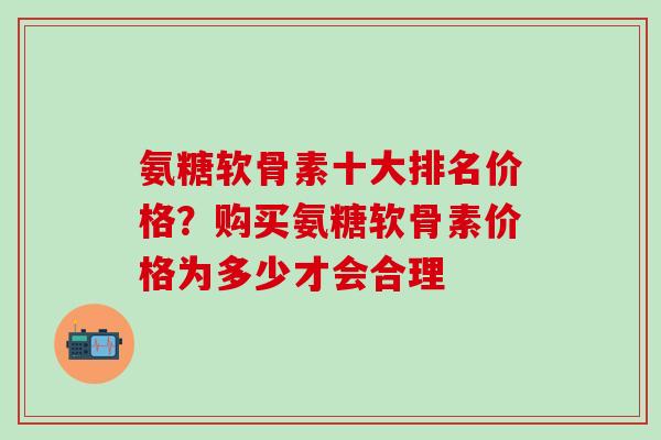 氨糖软骨素十大排名价格？购买氨糖软骨素价格为多少才会合理