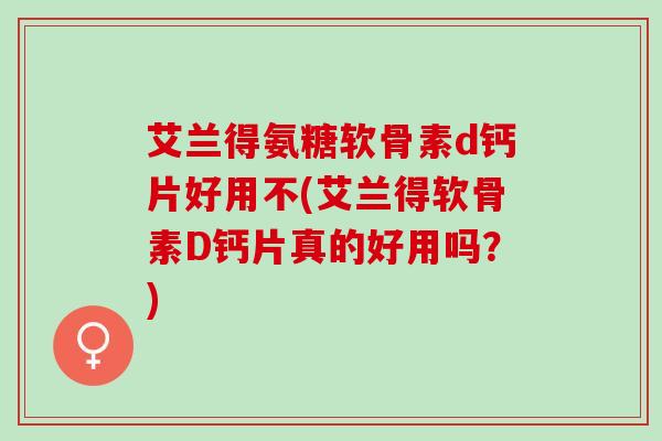 艾兰得氨糖软骨素d钙片好用不(艾兰得软骨素D钙片真的好用吗？)