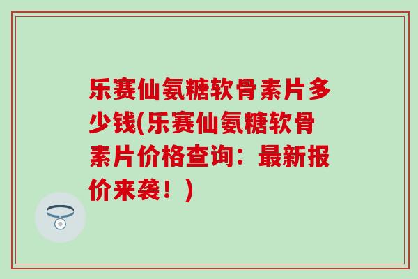 乐赛仙氨糖软骨素片多少钱(乐赛仙氨糖软骨素片价格查询：最新报价来袭！)