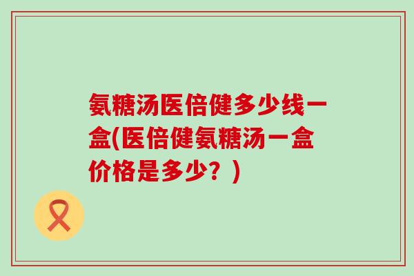 氨糖汤医倍健多少线一盒(医倍健氨糖汤一盒价格是多少？)