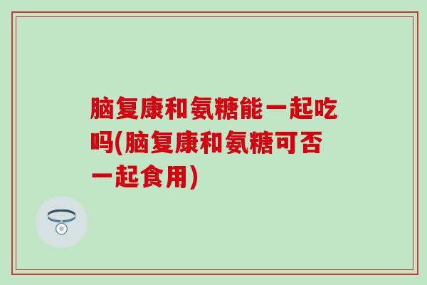 脑复康和氨糖能一起吃吗(脑复康和氨糖可否一起食用)