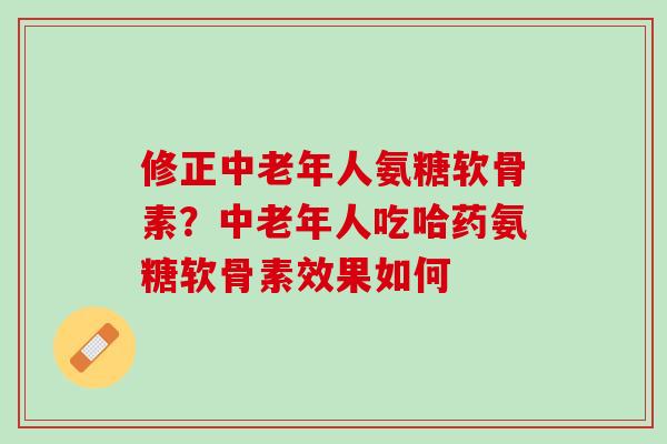 修正中老年人氨糖软骨素？中老年人吃哈药氨糖软骨素效果如何
