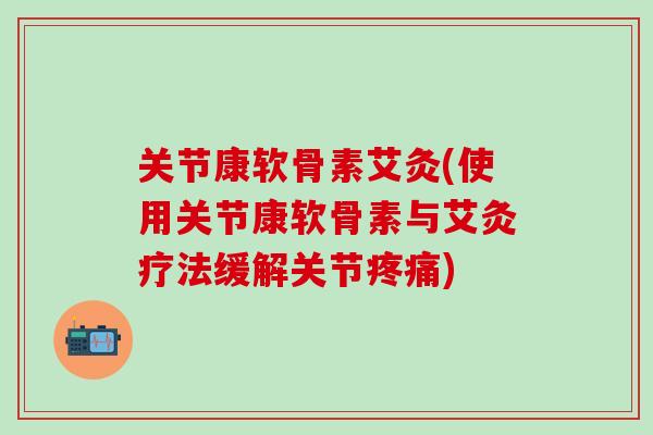 关节康软骨素艾灸(使用关节康软骨素与艾灸疗法缓解关节疼痛)