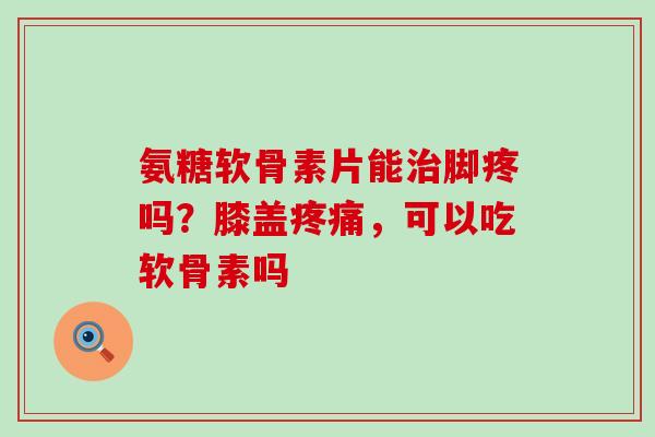 氨糖软骨素片能治脚疼吗？膝盖疼痛，可以吃软骨素吗