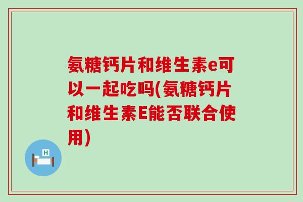氨糖钙片和维生素e可以一起吃吗(氨糖钙片和维生素E能否联合使用)
