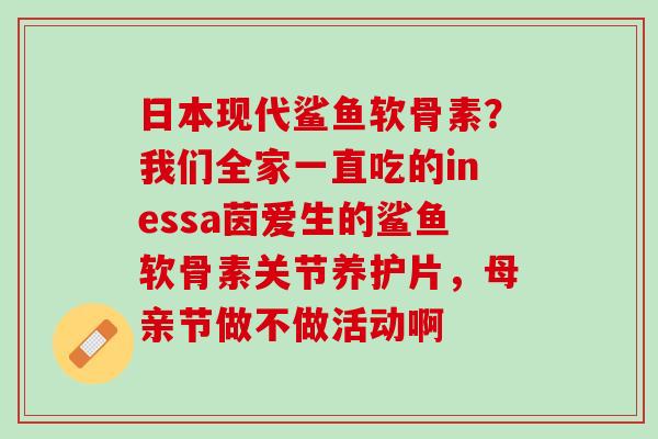 日本现代鲨鱼软骨素？我们全家一直吃的inessa茵爱生的鲨鱼软骨素关节养护片，母亲节做不做活动啊