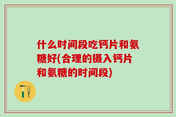 什么时间段吃钙片和氨糖好(合理的摄入钙片和氨糖的时间段)