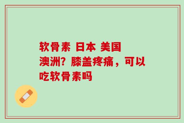 软骨素 日本 美国 澳洲？膝盖疼痛，可以吃软骨素吗