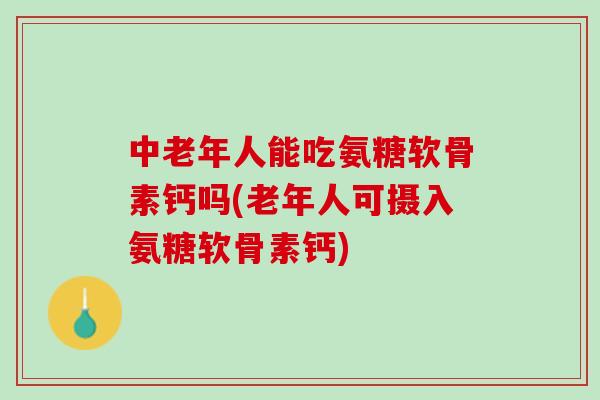 中老年人能吃氨糖软骨素钙吗(老年人可摄入氨糖软骨素钙)