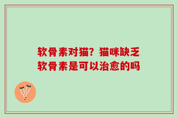 软骨素对猫？猫咪缺乏软骨素是可以治愈的吗