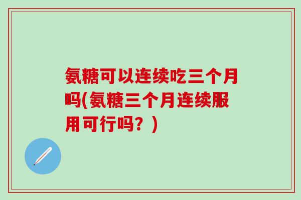 氨糖可以连续吃三个月吗(氨糖三个月连续服用可行吗？)