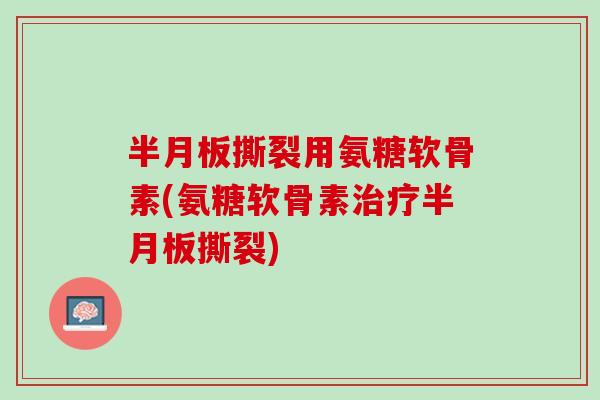 半月板撕裂用氨糖软骨素(氨糖软骨素治疗半月板撕裂)
