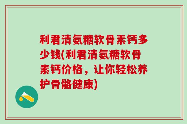 利君清氨糖软骨素钙多少钱(利君清氨糖软骨素钙价格，让你轻松养护骨骼健康)