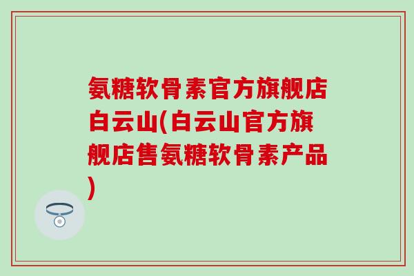 氨糖软骨素官方旗舰店白云山(白云山官方旗舰店售氨糖软骨素产品)