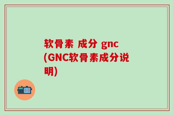 软骨素 成分 gnc(GNC软骨素成分说明)
