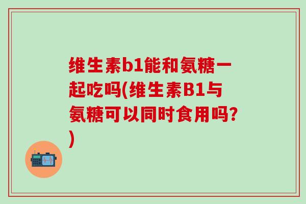 维生素b1能和氨糖一起吃吗(维生素B1与氨糖可以同时食用吗？)
