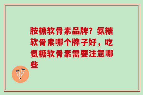 胺糖软骨素品牌？氨糖软骨素哪个牌子好，吃氨糖软骨素需要注意哪些