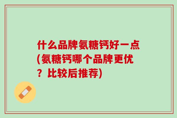 什么品牌氨糖钙好一点(氨糖钙哪个品牌更优？比较后推荐)
