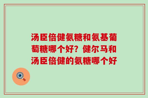 汤臣倍健氨糖和氨基葡萄糖哪个好？健尔马和汤臣倍健的氨糖哪个好
