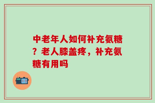 中老年人如何补充氨糖?老人膝盖疼,补充氨糖有用吗 中老年人如何补充氨糖?老人膝盖疼,补充氨糖有用吗