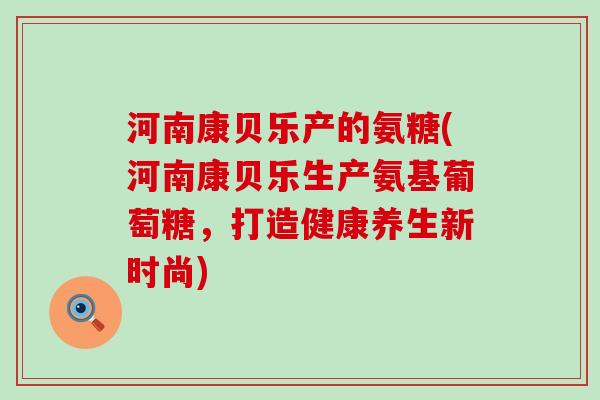 河南康贝乐产的氨糖(河南康贝乐生产氨基葡萄糖，打造健康养生新时尚)