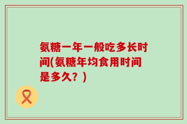 氨糖一年一般吃多长时间(氨糖年均食用时间是多久？)