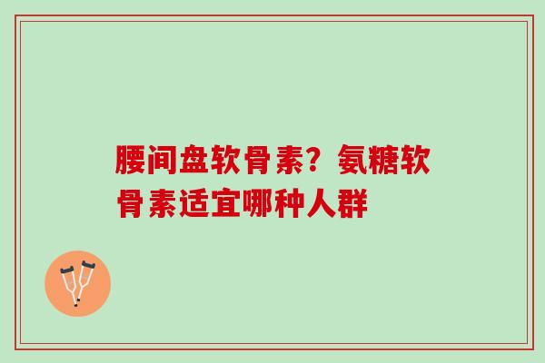 腰间盘软骨素？氨糖软骨素适宜哪种人群