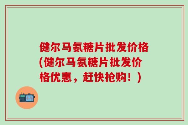 健尔马氨糖片批发价格(健尔马氨糖片批发价格优惠，赶快抢购！)