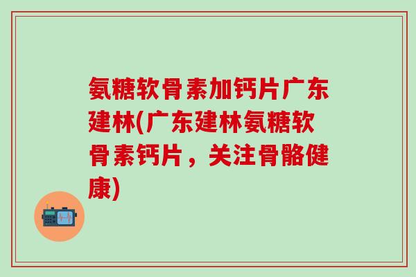 氨糖软骨素加钙片广东建林(广东建林氨糖软骨素钙片，关注骨骼健康)