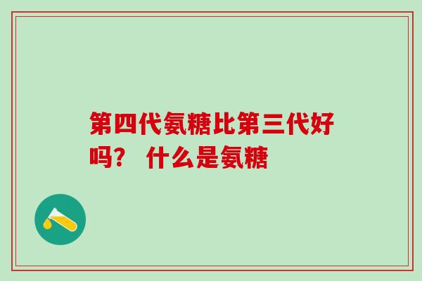 第四代氨糖比第三代好吗？ 什么是氨糖