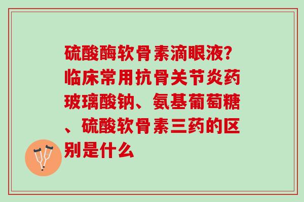 硫酸酶软骨素滴眼液？临床常用抗骨关节炎药玻璃酸钠、氨基葡萄糖、硫酸软骨素三药的区别是什么