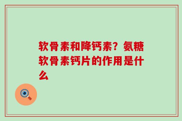软骨素和降钙素？氨糖软骨素钙片的作用是什么