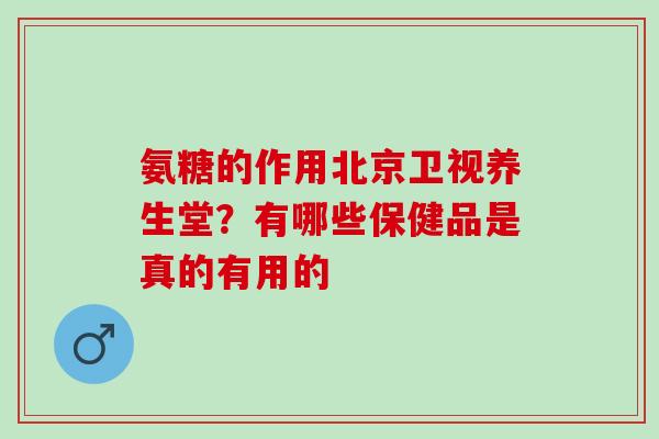 氨糖的作用北京卫视养生堂？有哪些保健品是真的有用的