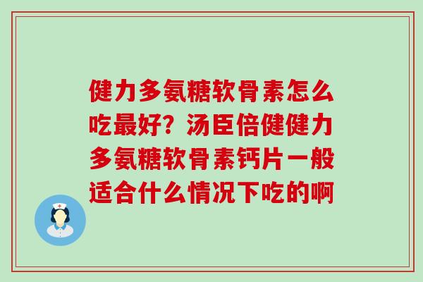 健力多氨糖软骨素怎么吃最好？汤臣倍健健力多氨糖软骨素钙片一般适合什么情况下吃的啊