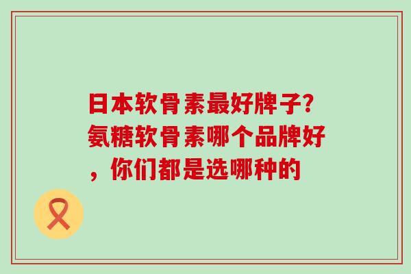 日本软骨素最好牌子？氨糖软骨素哪个品牌好，你们都是选哪种的