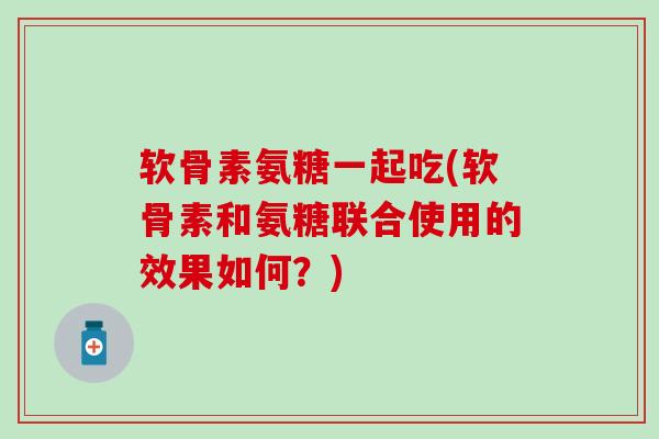 软骨素氨糖一起吃(软骨素和氨糖联合使用的效果如何？)
